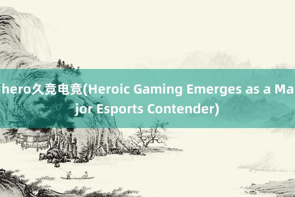 hero久竞电竞(Heroic Gaming Emerges as a Major Esports Contender)