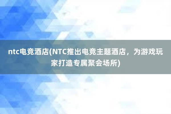 ntc电竞酒店(NTC推出电竞主题酒店，为游戏玩家打造专属聚会场所)