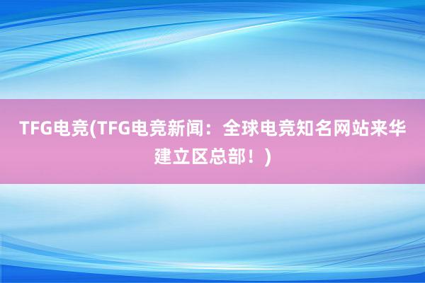 TFG电竞(TFG电竞新闻：全球电竞知名网站来华建立区总部！)