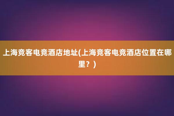 上海竞客电竞酒店地址(上海竞客电竞酒店位置在哪里？)