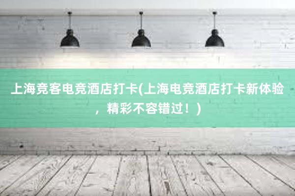 上海竞客电竞酒店打卡(上海电竞酒店打卡新体验，精彩不容错过！)