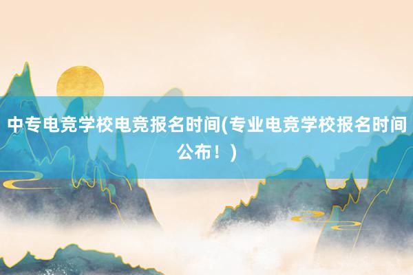 中专电竞学校电竞报名时间(专业电竞学校报名时间公布！)