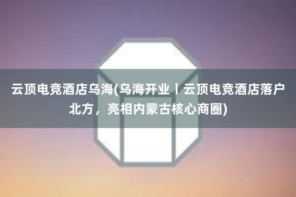 云顶电竞酒店乌海(乌海开业丨云顶电竞酒店落户北方，亮相内蒙古核心商圈)