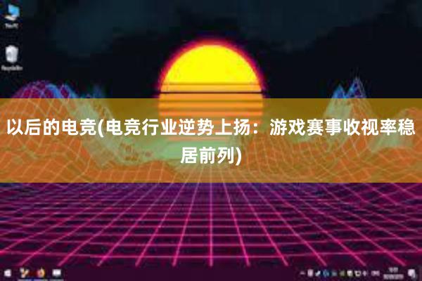 以后的电竞(电竞行业逆势上扬：游戏赛事收视率稳居前列)