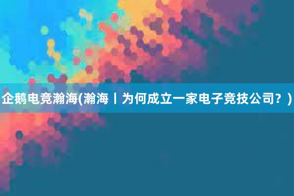 企鹅电竞瀚海(瀚海丨为何成立一家电子竞技公司？)