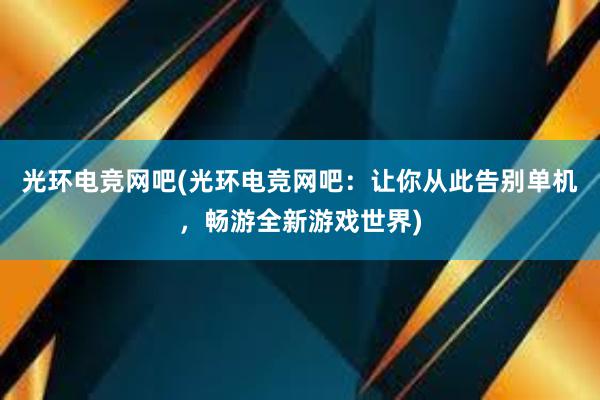 光环电竞网吧(光环电竞网吧：让你从此告别单机，畅游全新游戏世界)