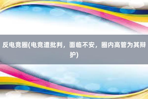 反电竞圈(电竞遭批判，面临不安，圈内高管为其辩护)