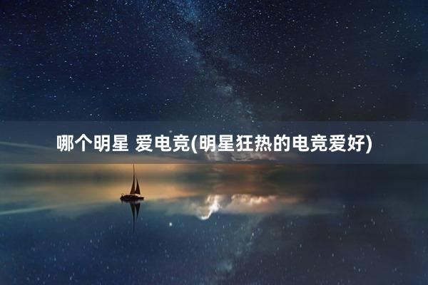 哪个明星 爱电竞(明星狂热的电竞爱好)