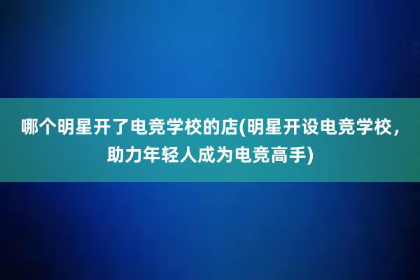 哪个明星开了电竞学校的店(明星开设电竞学校，助力年轻人成为电竞高手)