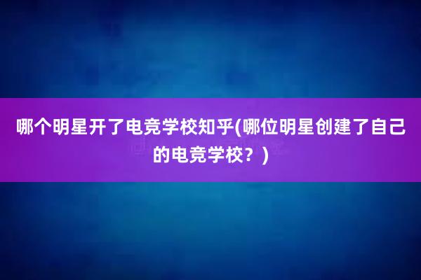 哪个明星开了电竞学校知乎(哪位明星创建了自己的电竞学校？)