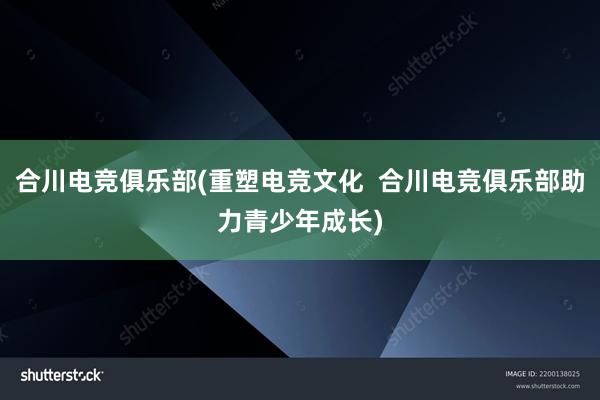 合川电竞俱乐部(重塑电竞文化  合川电竞俱乐部助力青少年成长)