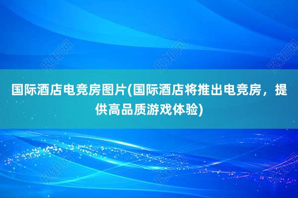 国际酒店电竞房图片(国际酒店将推出电竞房，提供高品质游戏体验)