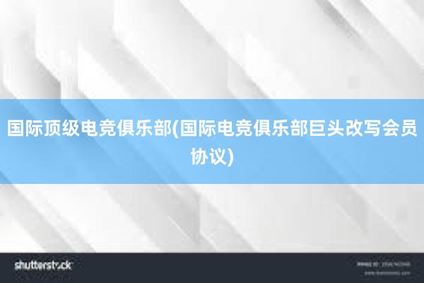 国际顶级电竞俱乐部(国际电竞俱乐部巨头改写会员协议)