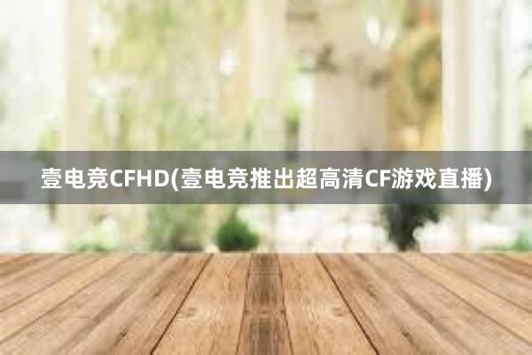 壹电竞CFHD(壹电竞推出超高清CF游戏直播)