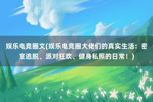 娱乐电竞圈文(娱乐电竞圈大佬们的真实生活：密室逃脱、派对狂欢、健身私照的日常！)