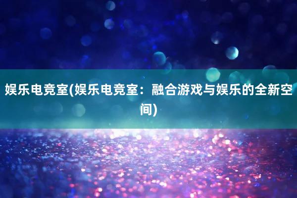 娱乐电竞室(娱乐电竞室：融合游戏与娱乐的全新空间)