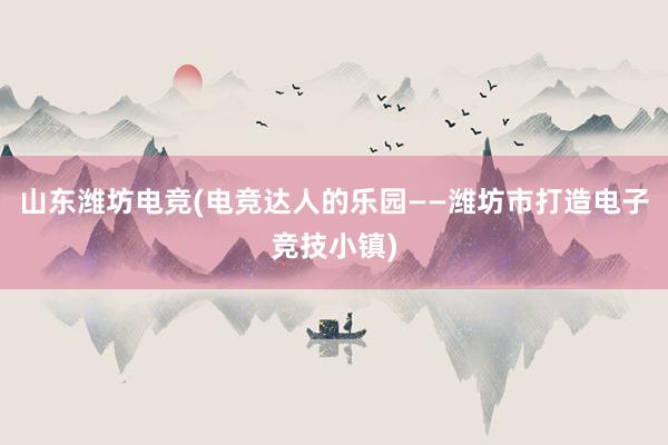 山东潍坊电竞(电竞达人的乐园——潍坊市打造电子竞技小镇)