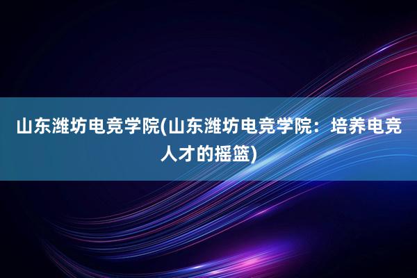 山东潍坊电竞学院(山东潍坊电竞学院：培养电竞人才的摇篮)