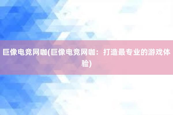 巨像电竞网咖(巨像电竞网咖：打造最专业的游戏体验)