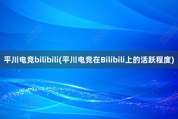 平川电竞bilibili(平川电竞在Bilibili上的活跃程度)