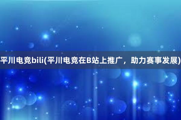 平川电竞bili(平川电竞在B站上推广，助力赛事发展)