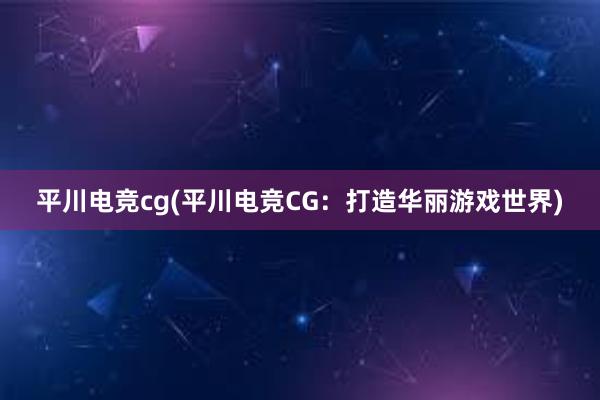 平川电竞cg(平川电竞CG：打造华丽游戏世界)