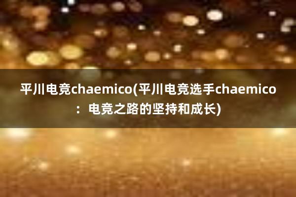 平川电竞chaemico(平川电竞选手chaemico：电竞之路的坚持和成长)