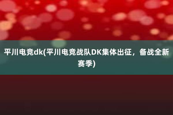 平川电竞dk(平川电竞战队DK集体出征，备战全新赛季)