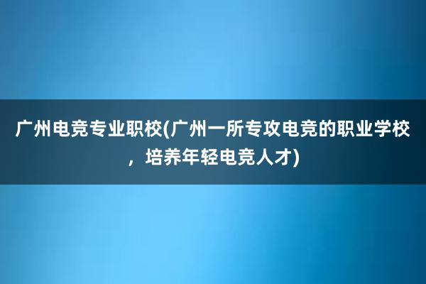 广州电竞专业职校(广州一所专攻电竞的职业学校，培养年轻电竞人才)