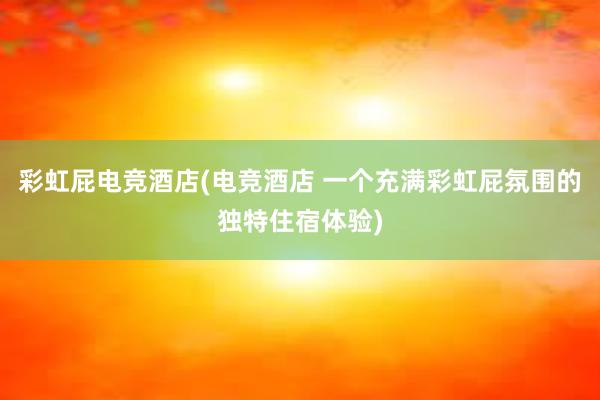 彩虹屁电竞酒店(电竞酒店 一个充满彩虹屁氛围的独特住宿体验)