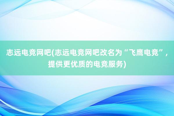 志远电竞网吧(志远电竞网吧改名为“飞鹰电竞”，提供更优质的电竞服务)