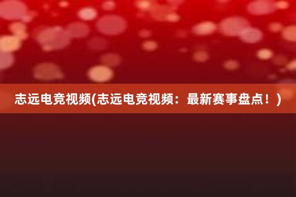 志远电竞视频(志远电竞视频：最新赛事盘点！)