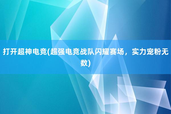 打开超神电竞(超强电竞战队闪耀赛场，实力宠粉无数)