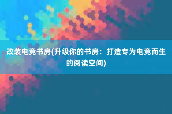 改装电竞书房(升级你的书房：打造专为电竞而生的阅读空间)