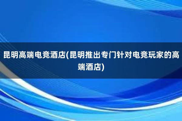 昆明高端电竞酒店(昆明推出专门针对电竞玩家的高端酒店)