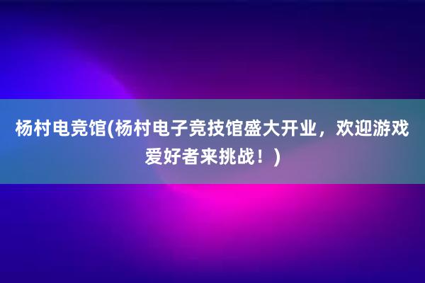 杨村电竞馆(杨村电子竞技馆盛大开业，欢迎游戏爱好者来挑战！)