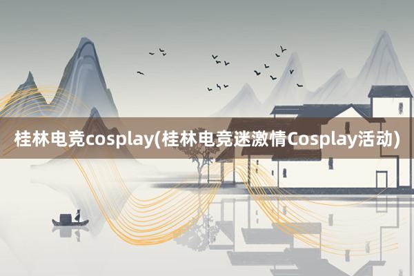 桂林电竞cosplay(桂林电竞迷激情Cosplay活动)