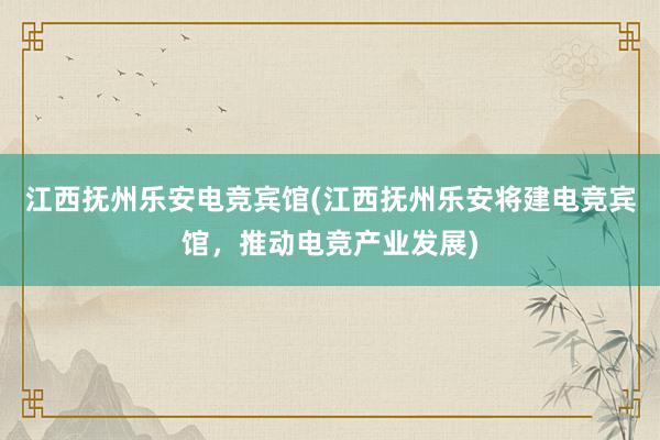 江西抚州乐安电竞宾馆(江西抚州乐安将建电竞宾馆，推动电竞产业发展)