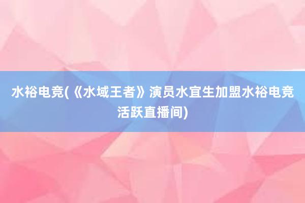 水裕电竞(《水域王者》演员水宜生加盟水裕电竞活跃直播间)