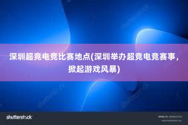 深圳超竞电竞比赛地点(深圳举办超竞电竞赛事，掀起游戏风暴)