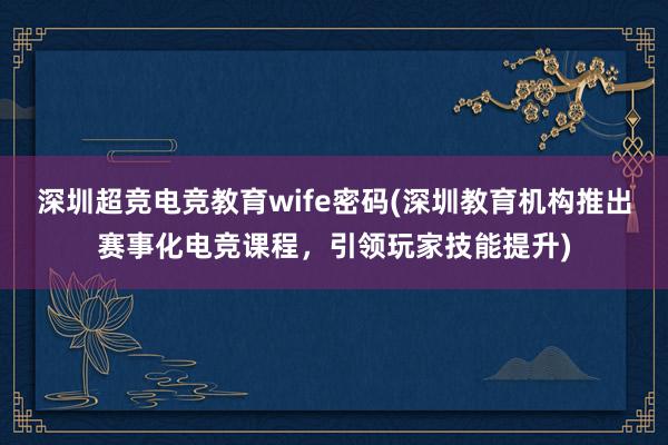 深圳超竞电竞教育wife密码(深圳教育机构推出赛事化电竞课程，引领玩家技能提升)