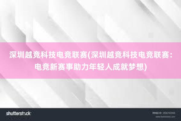 深圳越竞科技电竞联赛(深圳越竞科技电竞联赛：电竞新赛事助力年轻人成就梦想)