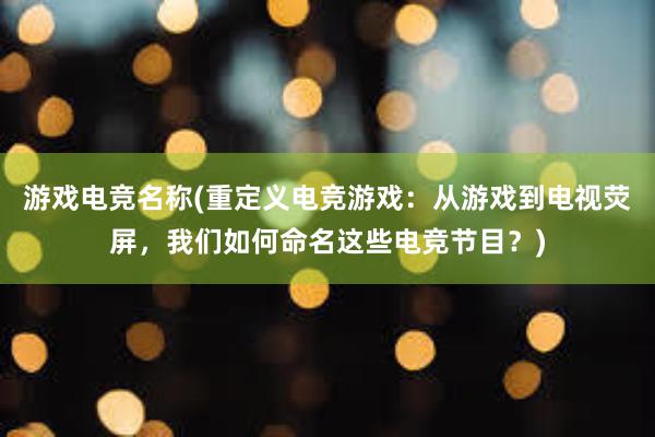 游戏电竞名称(重定义电竞游戏：从游戏到电视荧屏，我们如何命名这些电竞节目？)