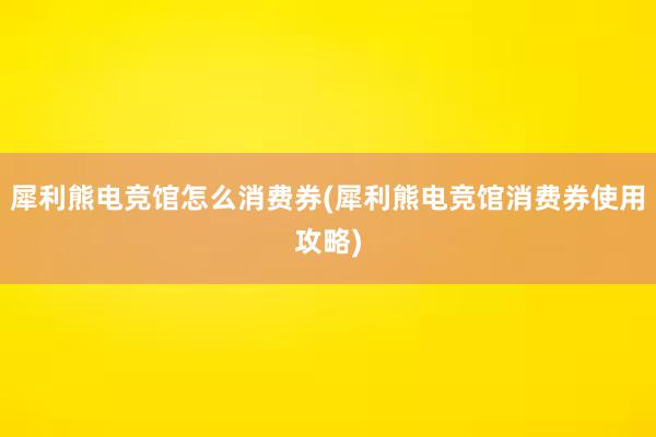 犀利熊电竞馆怎么消费券(犀利熊电竞馆消费券使用攻略)