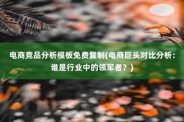 电商竞品分析模板免费复制(电商巨头对比分析：谁是行业中的领军者？)