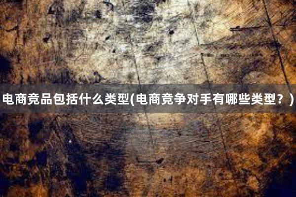 电商竞品包括什么类型(电商竞争对手有哪些类型？)