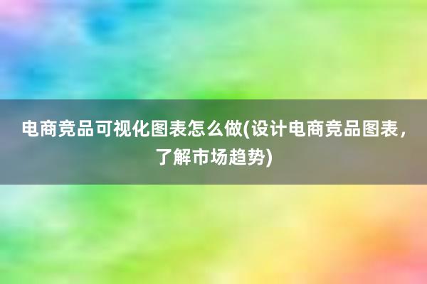 电商竞品可视化图表怎么做(设计电商竞品图表，了解市场趋势)