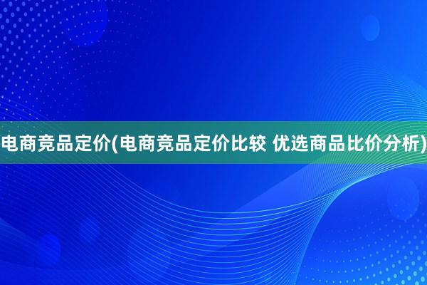 电商竞品定价(电商竞品定价比较 优选商品比价分析)