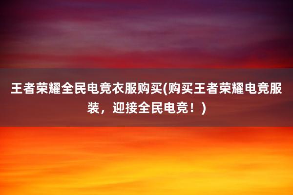 王者荣耀全民电竞衣服购买(购买王者荣耀电竞服装，迎接全民电竞！)