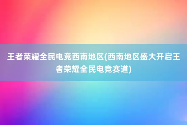 王者荣耀全民电竞西南地区(西南地区盛大开启王者荣耀全民电竞赛道)